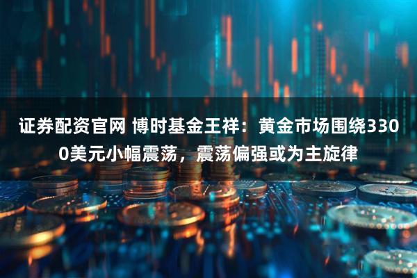 证券配资官网 博时基金王祥：黄金市场围绕3300美元小幅震荡，震荡偏强或为主旋律