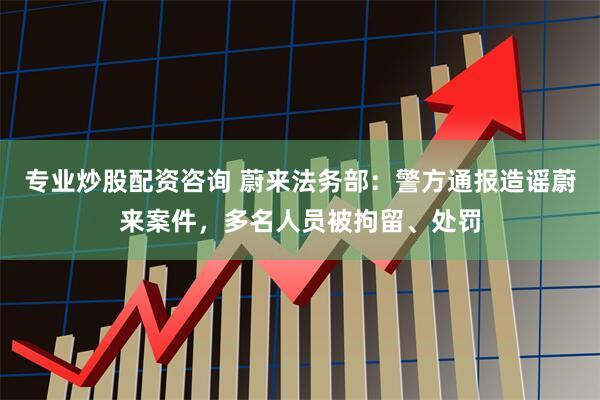 专业炒股配资咨询 蔚来法务部：警方通报造谣蔚来案件，多名人员被拘留、处罚