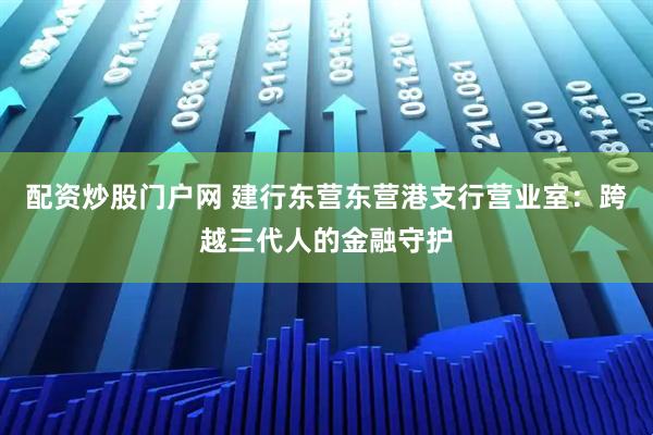 配资炒股门户网 建行东营东营港支行营业室：跨越三代人的金融守护