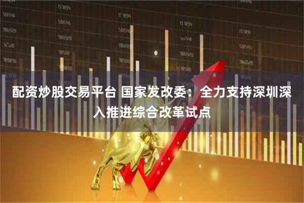 配资炒股交易平台 国家发改委：全力支持深圳深入推进综合改革试点