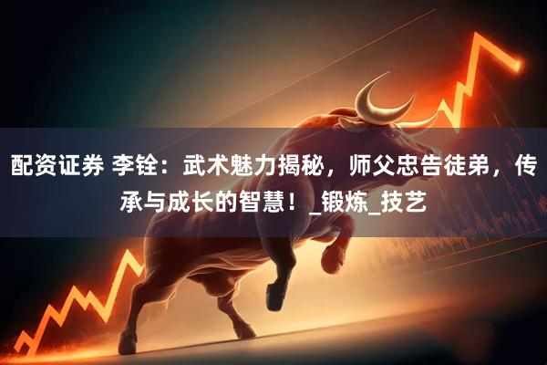配资证券 李铨：武术魅力揭秘，师父忠告徒弟，传承与成长的智慧！_锻炼_技艺