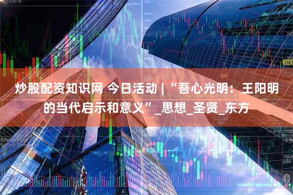 炒股配资知识网 今日活动 | “吾心光明：王阳明的当代启示和意义”_思想_圣贤_东方