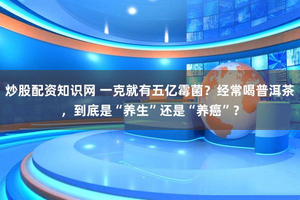 炒股配资知识网 一克就有五亿霉菌？经常喝普洱茶，到底是“养生”还是“养癌”？