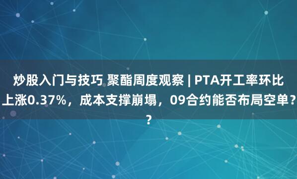 炒股入门与技巧 聚酯周度观察 | PTA开工率环比上涨0.37%，成本支撑崩塌，09合约能否布局空单？