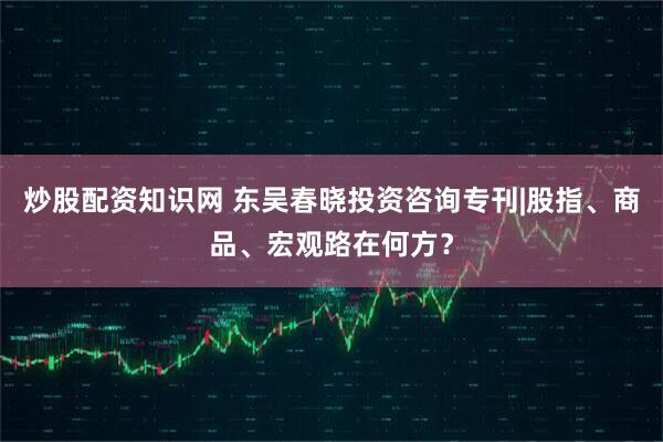 炒股配资知识网 东吴春晓投资咨询专刊|股指、商品、宏观路在何方？