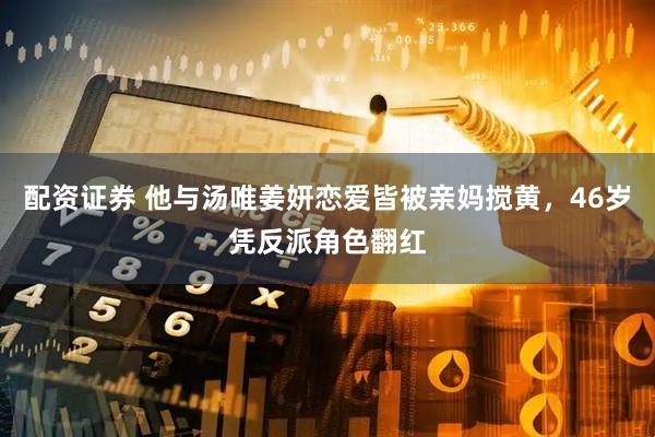 配资证券 他与汤唯姜妍恋爱皆被亲妈搅黄，46岁凭反派角色翻红