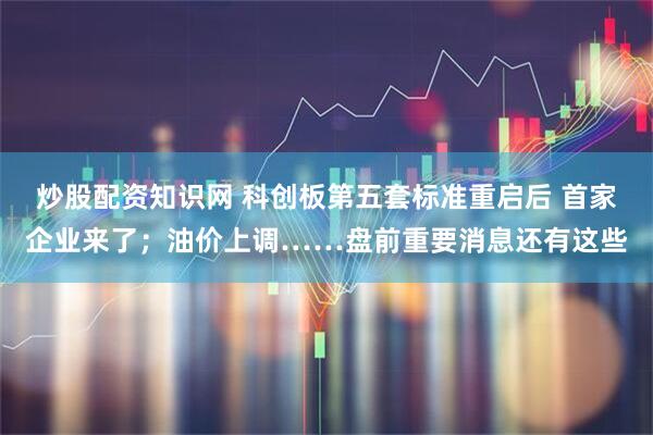 炒股配资知识网 科创板第五套标准重启后 首家企业来了；油价上调……盘前重要消息还有这些