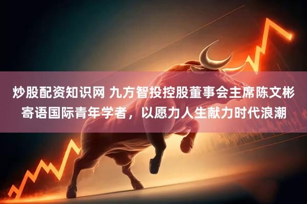 炒股配资知识网 九方智投控股董事会主席陈文彬寄语国际青年学者，以愿力人生献力时代浪潮