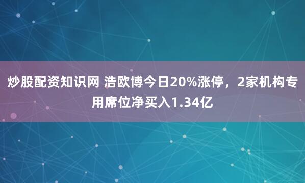 炒股配资知识网 浩欧博今日20%涨停，2家机构专用席位净买入1.34亿