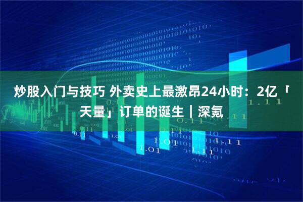 炒股入门与技巧 外卖史上最激昂24小时：2亿「天量」订单的诞生｜深氪