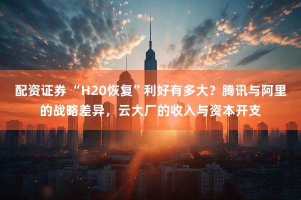 配资证券 “H20恢复”利好有多大？腾讯与阿里的战略差异，云大厂的收入与资本开支