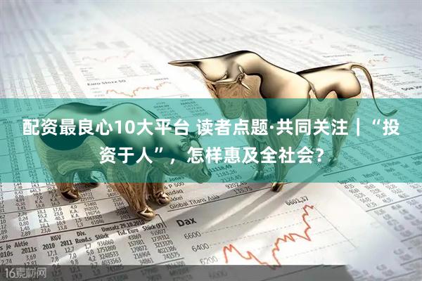 配资最良心10大平台 读者点题·共同关注｜“投资于人”，怎样惠及全社会？