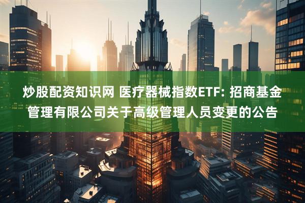 炒股配资知识网 医疗器械指数ETF: 招商基金管理有限公司关于高级管理人员变更的公告