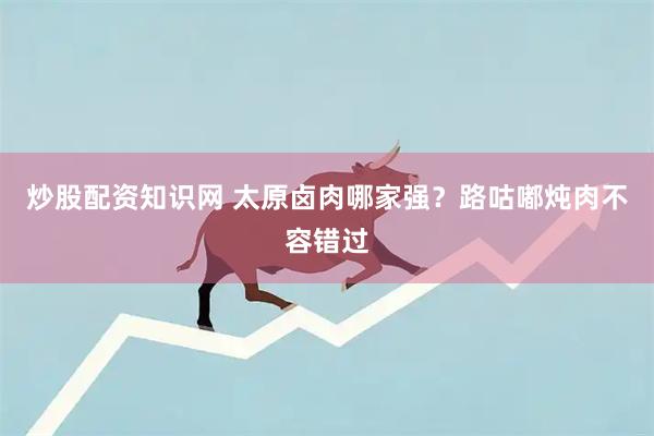 炒股配资知识网 太原卤肉哪家强？路咕嘟炖肉不容错过