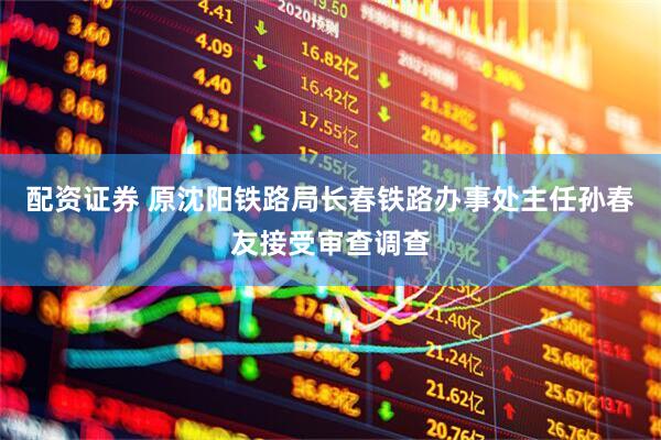 配资证券 原沈阳铁路局长春铁路办事处主任孙春友接受审查调查