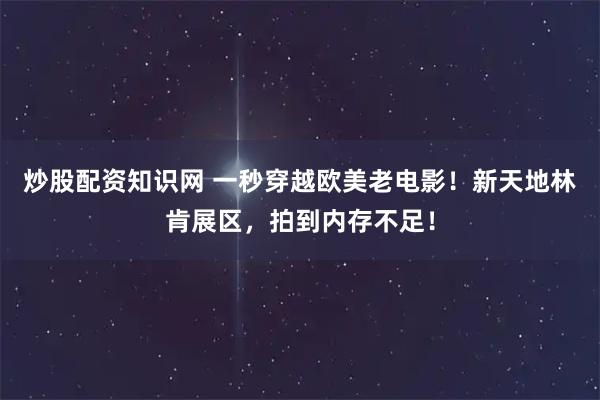 炒股配资知识网 一秒穿越欧美老电影！新天地林肯展区，拍到内存不足！